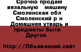 Срочно продам вязальную   машину - Смоленская обл., Смоленский р-н Домашняя утварь и предметы быта » Другое   